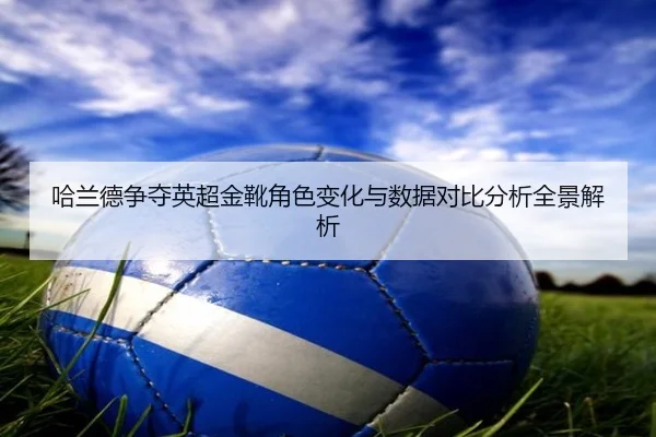 哈兰德争夺英超金靴角色变化与数据对比分析全景解析