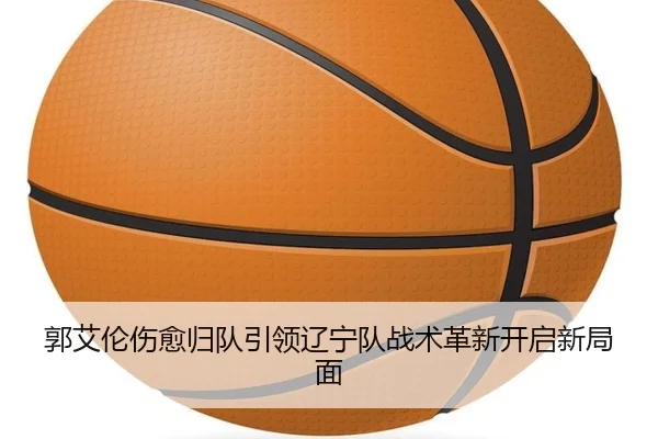 郭艾伦伤愈归队引领辽宁队战术革新开启新局面