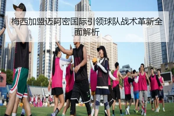 梅西加盟迈阿密国际引领球队战术革新全面解析
