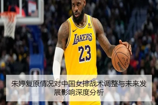 朱婷复原情况对中国女排战术调整与未来发展影响深度分析