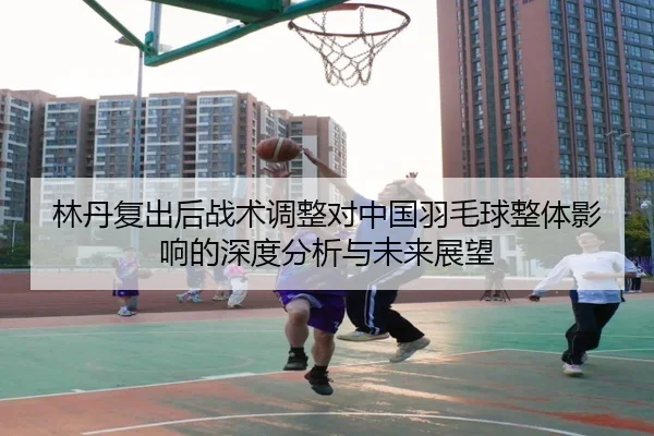 林丹复出后战术调整对中国羽毛球整体影响的深度分析与未来展望